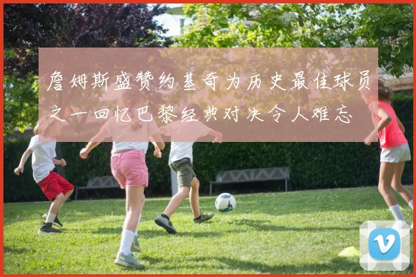 詹姆斯盛赞约基奇为历史最佳球员之一回忆巴黎经典对决令人难忘