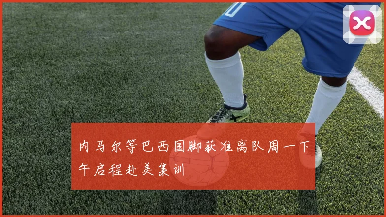 内马尔等巴西国脚获准离队周一下午启程赴美集训