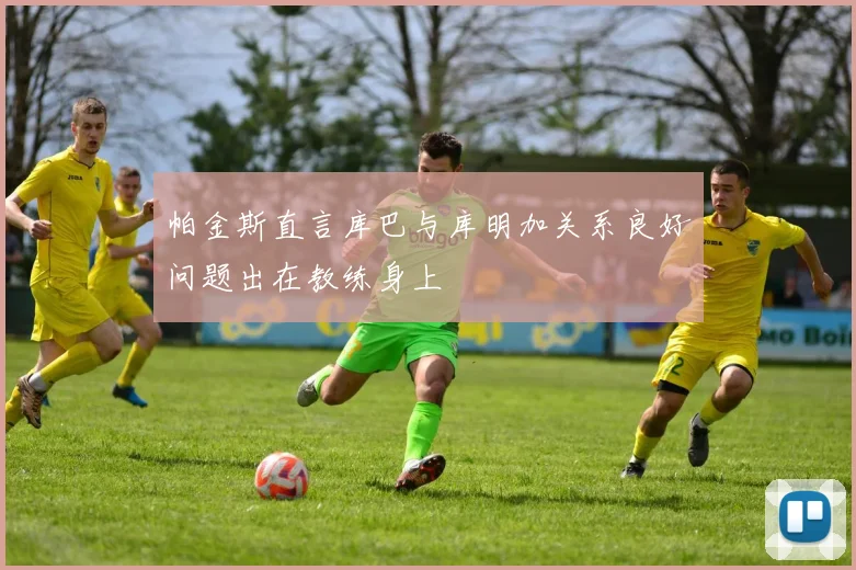 帕金斯直言库巴与库明加关系良好问题出在教练身上