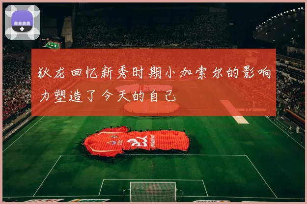 狄龙回忆新秀时期小加索尔的影响力塑造了今天的自己