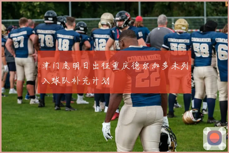 津门虎明日出征重庆德尔加多未列入球队补充计划