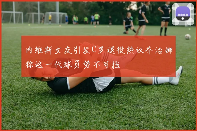 内维斯女友引发C罗退役热议乔治娜称这一代球员势不可挡