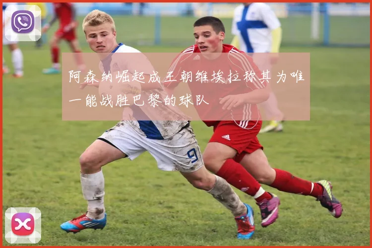 阿森纳崛起成王朝维埃拉称其为唯一能战胜巴黎的球队