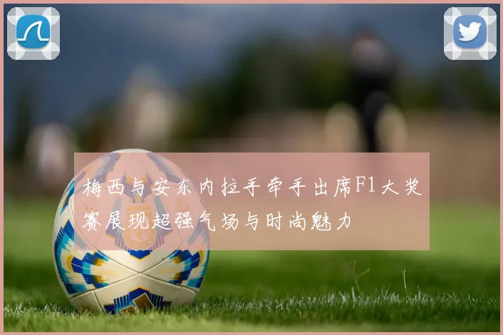 梅西与安东内拉手牵手出席F1大奖赛展现超强气场与时尚魅力