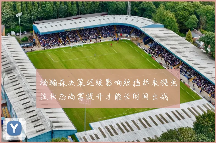 杨瀚森决策迟缓影响短挡拆表现竞技状态尚需提升才能长时间出战