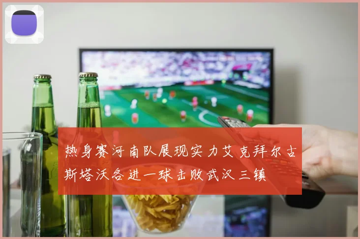 热身赛河南队展现实力艾克拜尔古斯塔沃各进一球击败武汉三镇