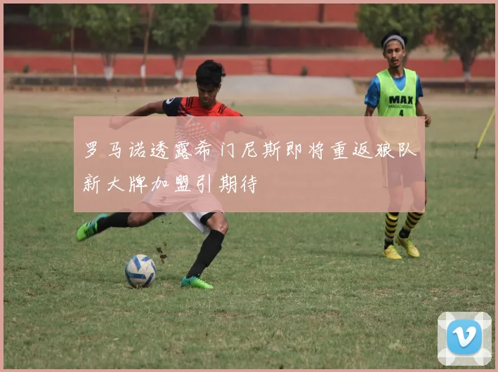 罗马诺透露希门尼斯即将重返狼队新大牌加盟引期待