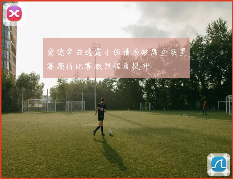 爱德华兹透露小伤情或缺席全明星赛期待比赛激烈程度提升