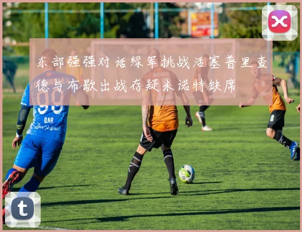 东部强强对话绿军挑战活塞普里查德与布歇出战存疑米诺特缺席