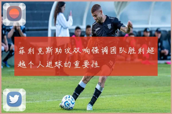 菲利克斯助攻双响强调团队胜利超越个人进球的重要性