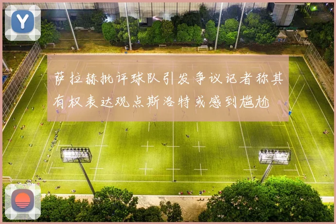 萨拉赫批评球队引发争议记者称其有权表达观点斯洛特或感到尴尬