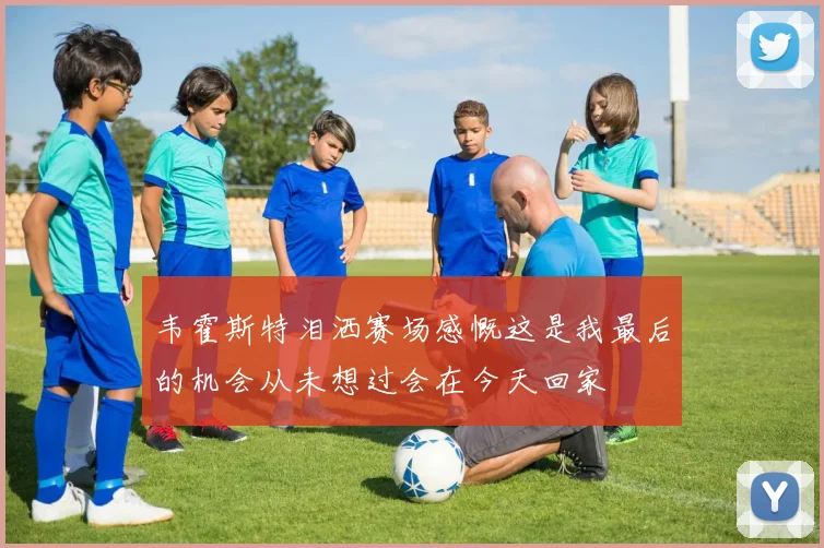 韦霍斯特泪洒赛场感慨这是我最后的机会从未想过会在今天回家