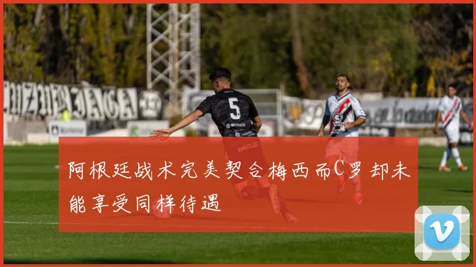 阿根廷战术完美契合梅西而C罗却未能享受同样待遇