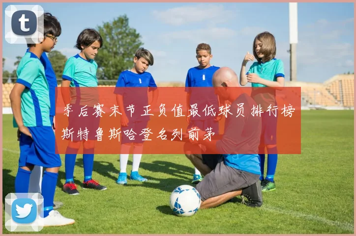 季后赛末节正负值最低球员排行榜斯特鲁斯哈登名列前茅