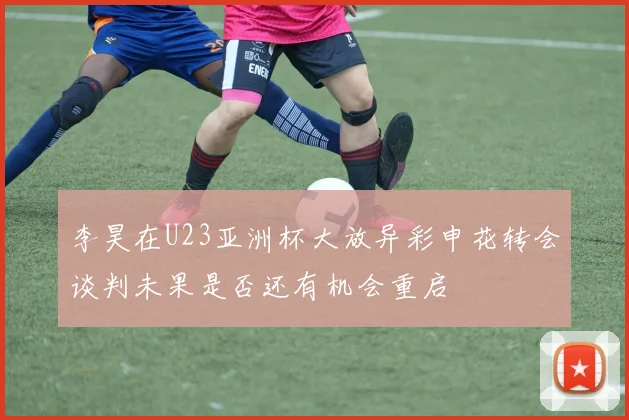 李昊在U23亚洲杯大放异彩申花转会谈判未果是否还有机会重启