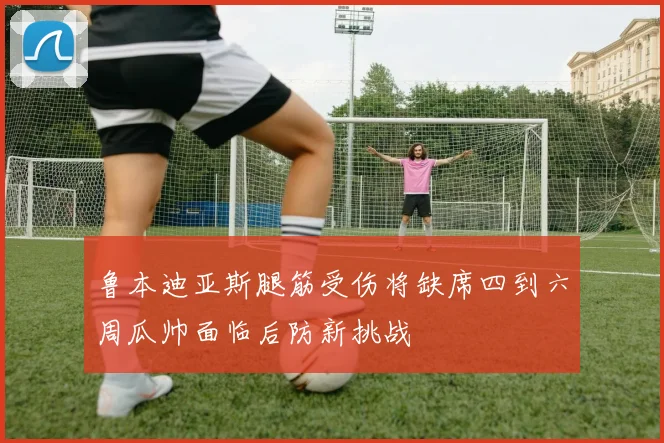 鲁本迪亚斯腿筋受伤将缺席四到六周瓜帅面临后防新挑战
