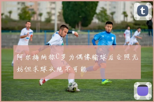 阿尔梅纳称C罗为偶像输球后合照无妨但求球衣绝不可能
